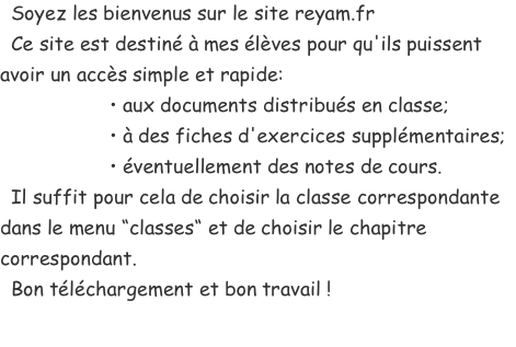   Soyez les bienvenus sur le site reyam.fr   Ce site est destiné à mes élèves pour qu'ils puissent avoir un accès simple et rapide:                     • aux documents distribués en classe;                     • à des fiches d'exercices supplémentaires;                     • éventuellement des notes de cours.   Il suffit pour cela de choisir la classe correspondante dans le menu “classes“ et de choisir le chapitre correspondant.   Bon téléchargement et bon travail !